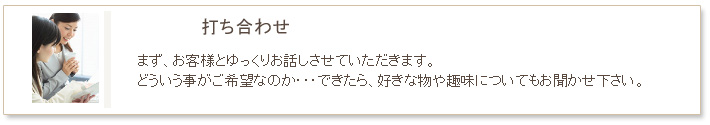 小名工務店　工事の流れ　打ち合わせ　まず、お客様とゆっくりお話しさせていただきます。どういう事がご希望なのか・・・できたら、好きな物や趣味についてもお話ししたいですね。