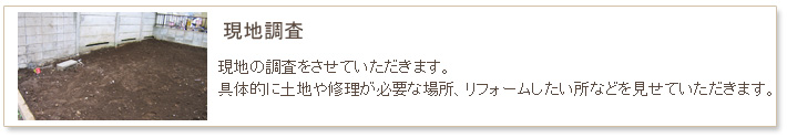 小名工務店　工事の流れ　現地の調査をさせて戴きます。具体的に土地や修理が必要な場所、リフォームしたい所などを見せて頂きます。