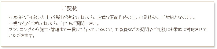 小名工務店　工事の流れ　ご契約　お客様とご相談した上で設計が決定しましたら、正式な図面作成の上、お見積もりとなります。不明な点がございましたら、何でもご質問下さい。プランニングから施工・管理まで一貫して行っているので、工事費などの疑問やご相談にも、柔軟に対応させていただきます。その後、発注となります。